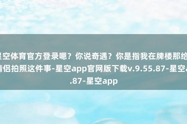 星空体育官方登录嗯？你说奇遇？你是指我在牌楼那给7对情侣拍照这件事-星空app官网版下载v.9.55.87-星空app