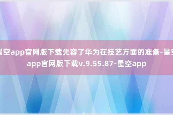 星空app官网版下载先容了华为在技艺方面的准备-星空app官网版下载v.9.55.87-星空app
