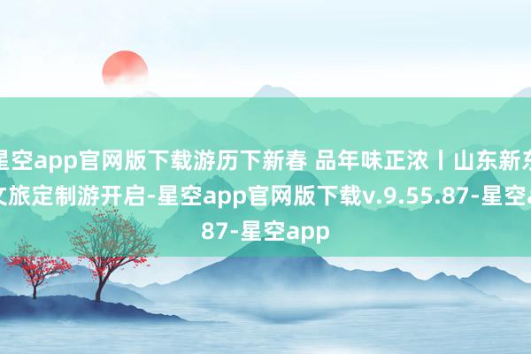 星空app官网版下载游历下新春 品年味正浓丨山东新东方文旅定制游开启-星空app官网版下载v.9.55.87-星空app