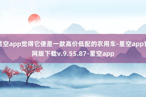 星空app觉得它便是一款高价低配的农用车-星空app官网版下载v.9.55.87-星空app