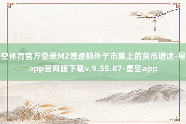 星空体育官方登录M2增速额外于市集上的货币增速-星空app官网版下载v.9.55.87-星空app
