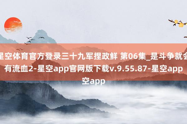 星空体育官方登录三十九军捏政鲜 第06集_是斗争就会有流血2-星空app官网版下载v.9.55.87-星空app