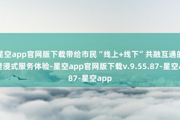 星空app官网版下载带给市民“线上+线下”共融互通的千里浸式服务体验-星空app官网版下载v.9.55.87-星空app