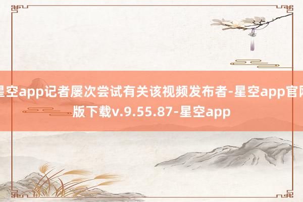 星空app记者屡次尝试有关该视频发布者-星空app官网版下载v.9.55.87-星空app