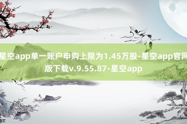 星空app单一账户申购上限为1.45万股-星空app官网版下载v.9.55.87-星空app