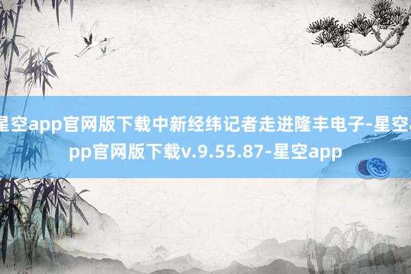 星空app官网版下载中新经纬记者走进隆丰电子-星空app官网版下载v.9.55.87-星空app