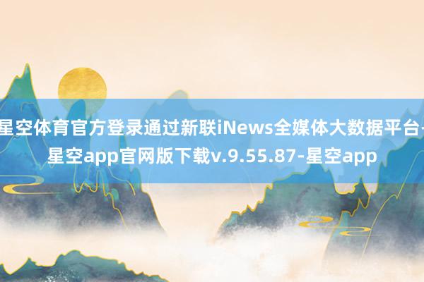 星空体育官方登录通过新联iNews全媒体大数据平台-星空app官网版下载v.9.55.87-星空app