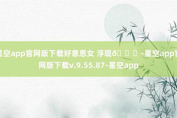 星空app官网版下载好意思女 浮现😁-星空app官网版下载v.9.55.87-星空app