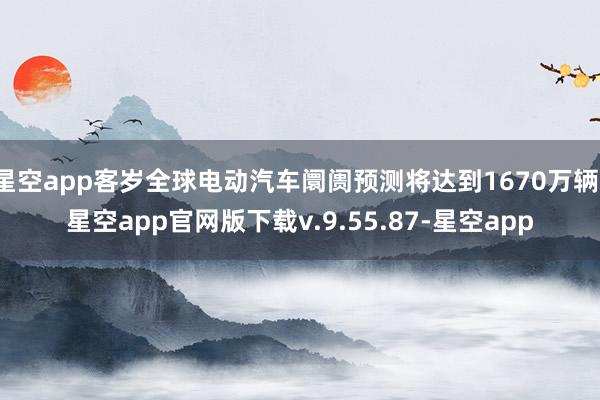 星空app客岁全球电动汽车阛阓预测将达到1670万辆-星空app官网版下载v.9.55.87-星空app