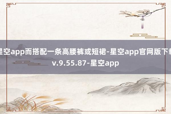 星空app而搭配一条高腰裤或短裙-星空app官网版下载v.9.55.87-星空app