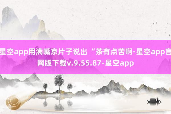 星空app用满嘴京片子说出 “茶有点苦啊-星空app官网版下载v.9.55.87-星空app