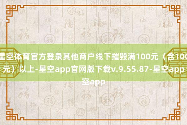 星空体育官方登录其他商户线下摧毁满100元（含100元）以上-星空app官网版下载v.9.55.87-星空app
