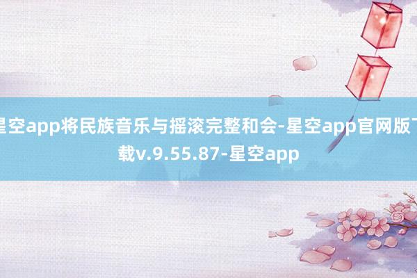 星空app将民族音乐与摇滚完整和会-星空app官网版下载v.9.55.87-星空app