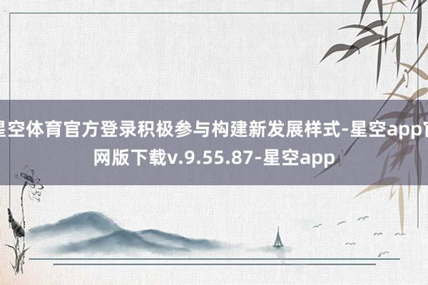 星空体育官方登录积极参与构建新发展样式-星空app官网版下载v.9.55.87-星空app