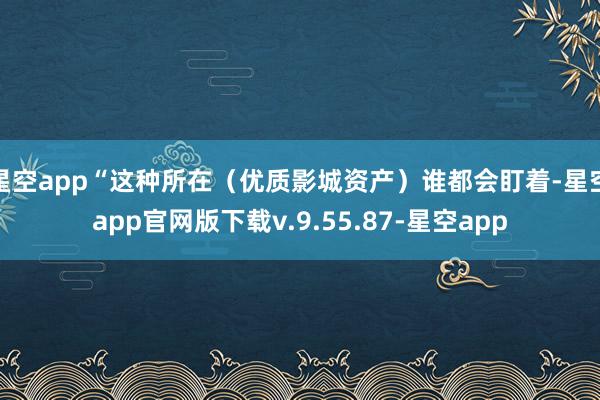 星空app“这种所在（优质影城资产）谁都会盯着-星空app官网版下载v.9.55.87-星空app