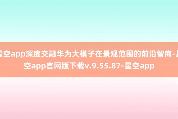 星空app深度交融华为大模子在景观范围的前沿智商-星空app官网版下载v.9.55.87-星空app