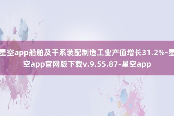 星空app船舶及干系装配制造工业产值增长31.2%-星空app官网版下载v.9.55.87-星空app