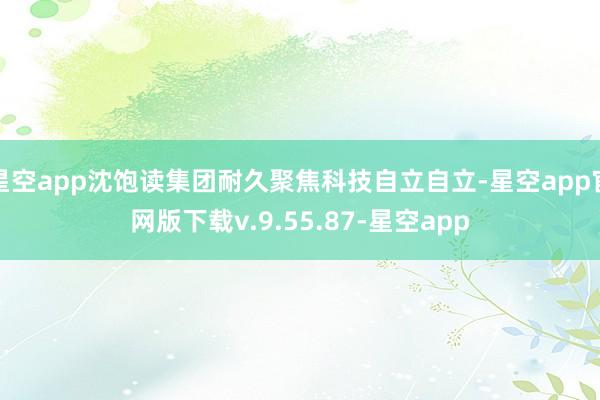 星空app沈饱读集团耐久聚焦科技自立自立-星空app官网版下载v.9.55.87-星空app