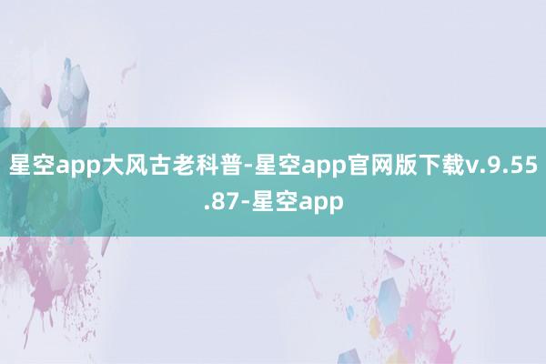 星空app大风古老科普-星空app官网版下载v.9.55.87-星空app
