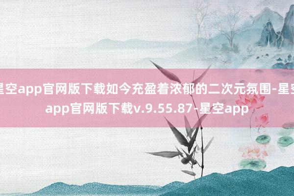 星空app官网版下载如今充盈着浓郁的二次元氛围-星空app官网版下载v.9.55.87-星空app