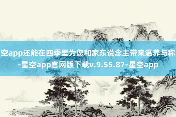 星空app还能在四季里为您和家东说念主带来温养与称心-星空app官网版下载v.9.55.87-星空app