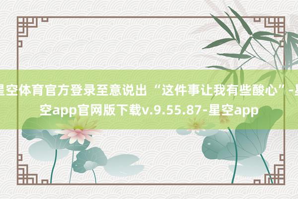 星空体育官方登录至意说出 “这件事让我有些酸心”-星空app官网版下载v.9.55.87-星空app
