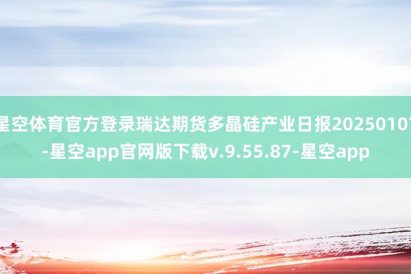 星空体育官方登录瑞达期货多晶硅产业日报20250107-星空app官网版下载v.9.55.87-星空app