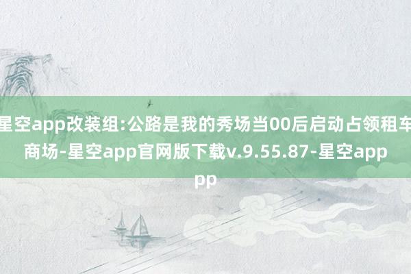 星空app改装组:公路是我的秀场当00后启动占领租车商场-星空app官网版下载v.9.55.87-星空app