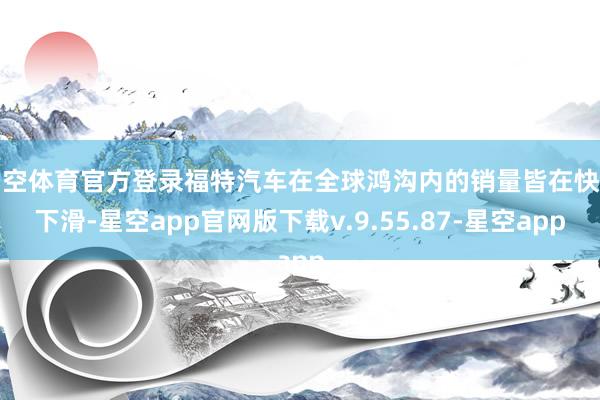 星空体育官方登录福特汽车在全球鸿沟内的销量皆在快速下滑-星空app官网版下载v.9.55.87-星空app