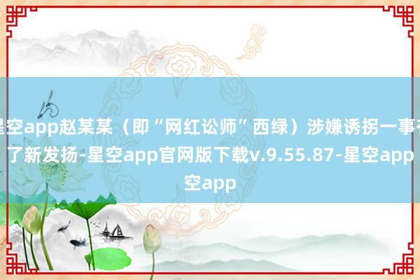 星空app赵某某(即“网红讼师”西绿)涉嫌诱拐一事有了新发扬-星空app官网版下载v.9.55.87-星空app