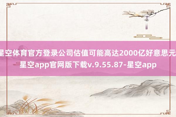 星空体育官方登录公司估值可能高达2000亿好意思元-星空app官网版下载v.9.55.87-星空app