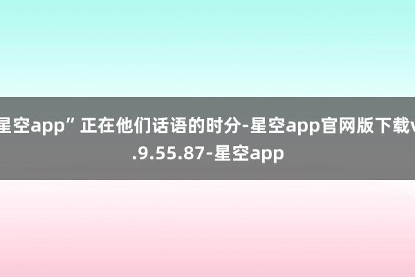 星空app”正在他们话语的时分-星空app官网版下载v.9.55.87-星空app