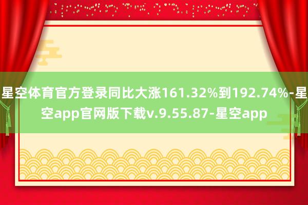 星空体育官方登录同比大涨161.32%到192.74%-星空app官网版下载v.9.55.87-星空app