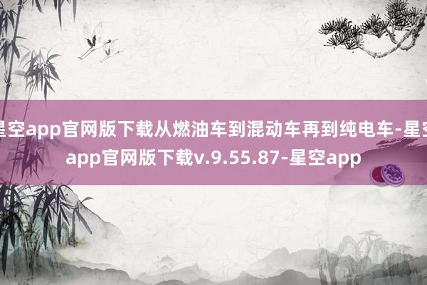星空app官网版下载从燃油车到混动车再到纯电车-星空app官网版下载v.9.55.87-星空app