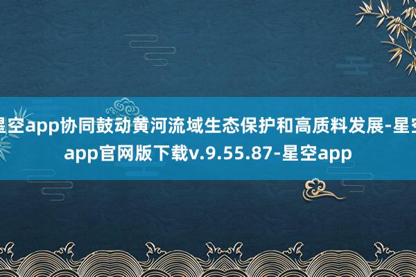 星空app协同鼓动黄河流域生态保护和高质料发展-星空app官网版下载v.9.55.87-星空app