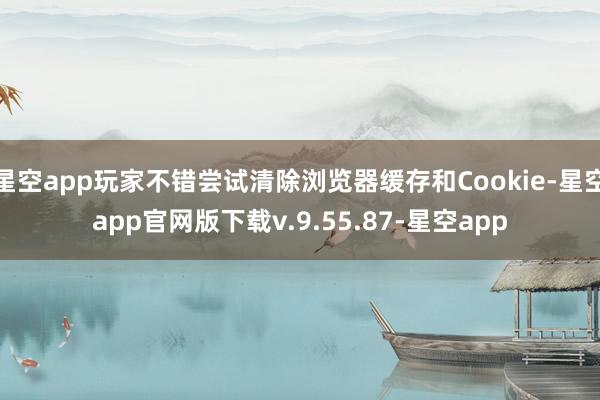 星空app玩家不错尝试清除浏览器缓存和Cookie-星空app官网版下载v.9.55.87-星空app