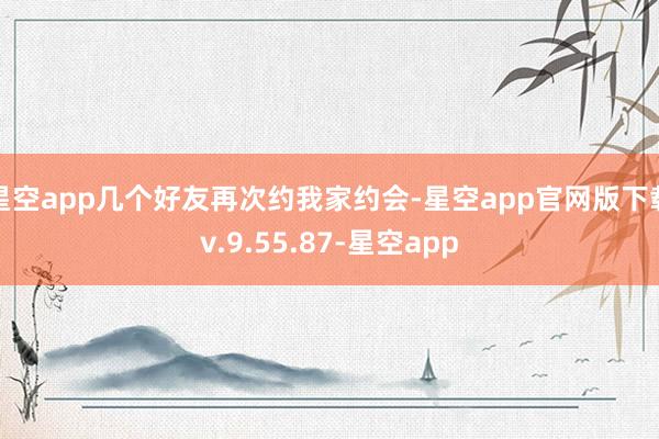 星空app几个好友再次约我家约会-星空app官网版下载v.9.55.87-星空app