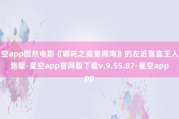 星空app固然电影《哪吒之魔童闹海》的左近盲盒王人已售罄-星空app官网版下载v.9.55.87-星空app