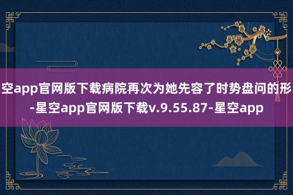 星空app官网版下载病院再次为她先容了时势盘问的形势-星空app官网版下载v.9.55.87-星空app