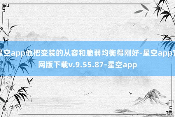 星空app他把变装的从容和脆弱均衡得刚好-星空app官网版下载v.9.55.87-星空app