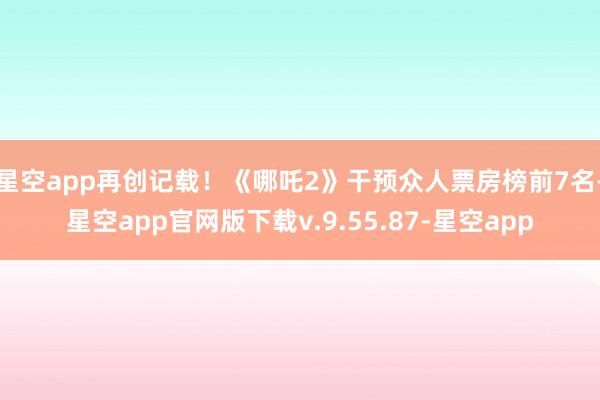 星空app再创记载！《哪吒2》干预众人票房榜前7名-星空app官网版下载v.9.55.87-星空app