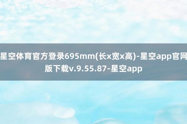 星空体育官方登录695mm(长x宽x高)-星空app官网版下载v.9.55.87-星空app