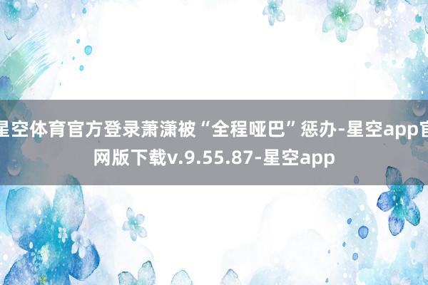 星空体育官方登录萧潇被“全程哑巴”惩办-星空app官网版下载v.9.55.87-星空app