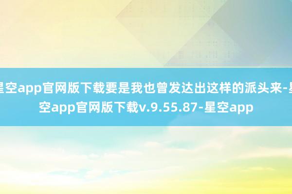 星空app官网版下载要是我也曾发达出这样的派头来-星空app官网版下载v.9.55.87-星空app