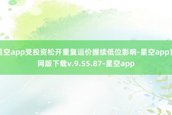 星空app受投资松开重复运价握续低位影响-星空app官网版下载v.9.55.87-星空app