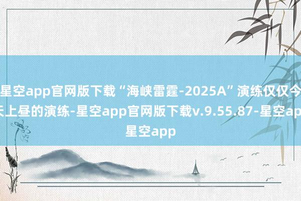 星空app官网版下载“海峡雷霆-2025A”演练仅仅今天上昼的演练-星空app官网版下载v.9.55.87-星空app