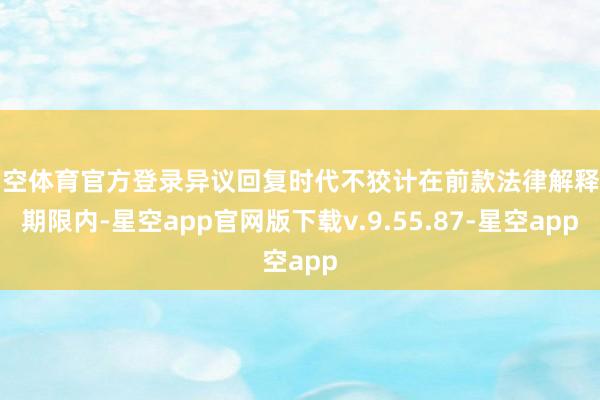 星空体育官方登录异议回复时代不狡计在前款法律解释的期限内-星空app官网版下载v.9.55.87-星空app