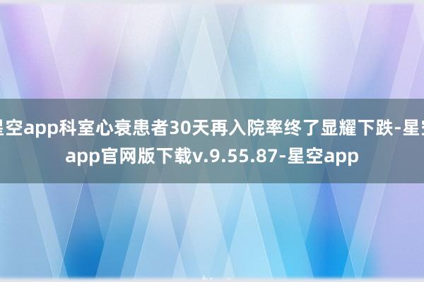 星空app科室心衰患者30天再入院率终了显耀下跌-星空app官网版下载v.9.55.87-星空app