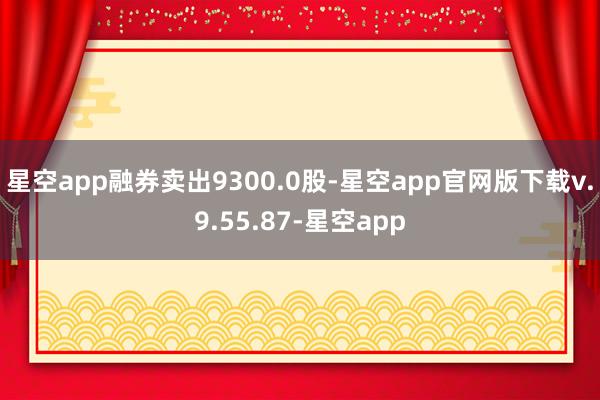 星空app融券卖出9300.0股-星空app官网版下载v.9.55.87-星空app