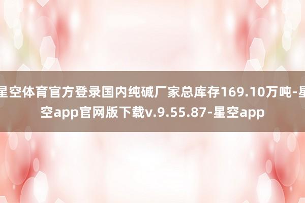 星空体育官方登录国内纯碱厂家总库存169.10万吨-星空app官网版下载v.9.55.87-星空app
